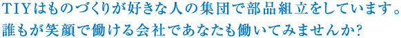 TIYはものづくりが好きな人の集団で部品組立をしています。誰もが笑顔で働ける会社であなたも働いてみませんか？